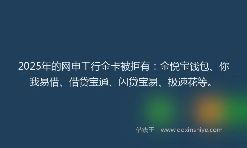 2025年的网申工行金卡被拒有：金悦宝钱包、你我易借、借贷宝通、闪贷宝易、极速花等。
