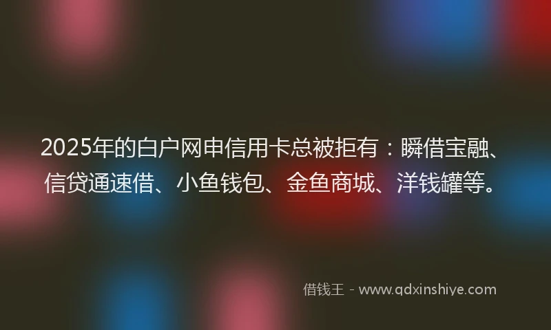 2025年的白户网申信用卡总被拒有：瞬借宝融、信贷通速借、小鱼钱包、金鱼商城、洋钱罐等。