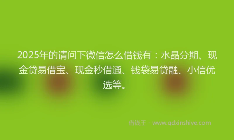 2025年的请问下微信怎么借钱有：水晶分期、现金贷易借宝、现金秒借通、钱袋易贷融、小信优选等。
