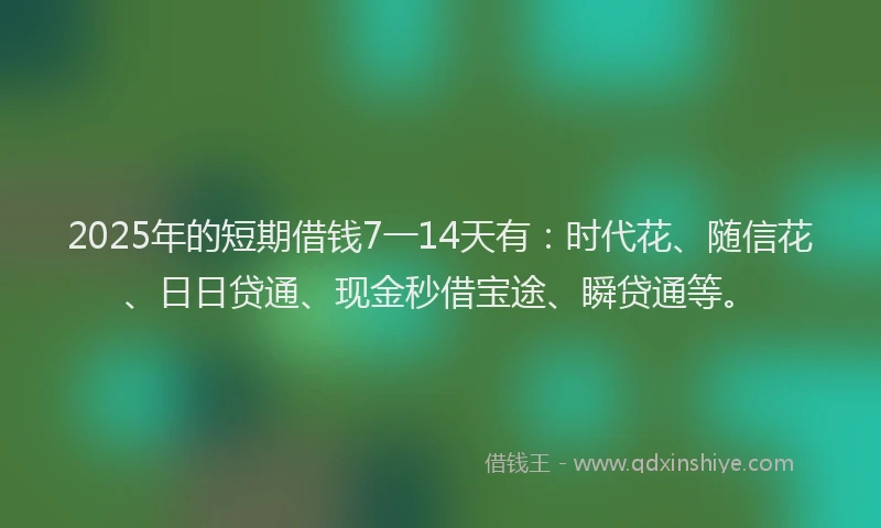 2025年的短期借钱7一14天有：时代花、随信花、日日贷通、现金秒借宝途、瞬贷通等。