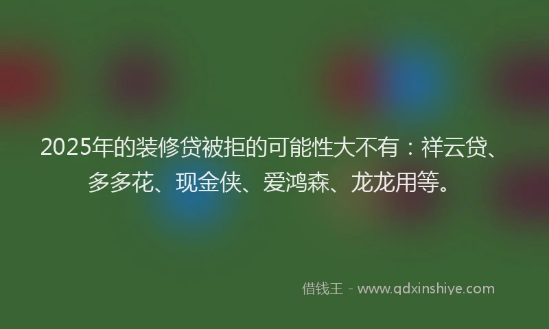 2025年的装修贷被拒的可能性大不有：祥云贷、多多花、现金侠、爱鸿森、龙龙用等。