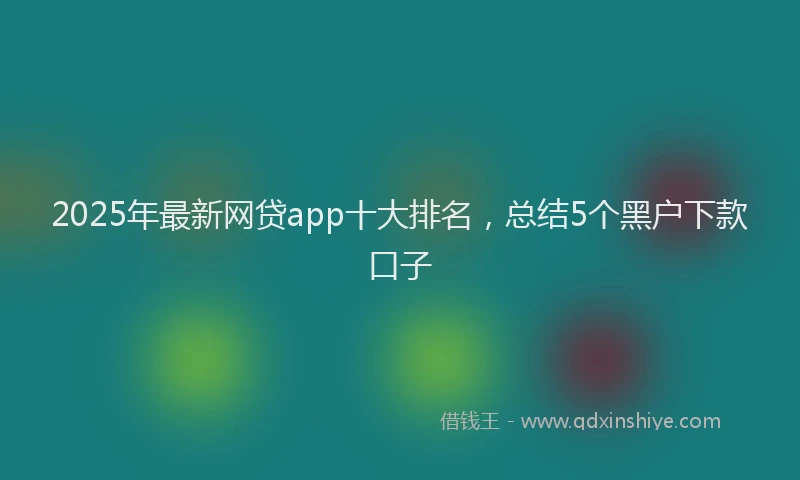 2025年最新网贷app十大排名，总结5个黑户下款口子