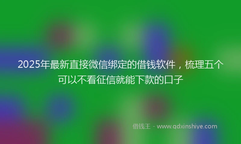 2025年最新直接微信绑定的借钱软件，梳理五个可以不看征信就能下款的口子