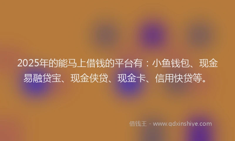 2025年的能马上借钱的平台有：小鱼钱包、现金易融贷宝、现金侠贷、现金卡、信用快贷等。