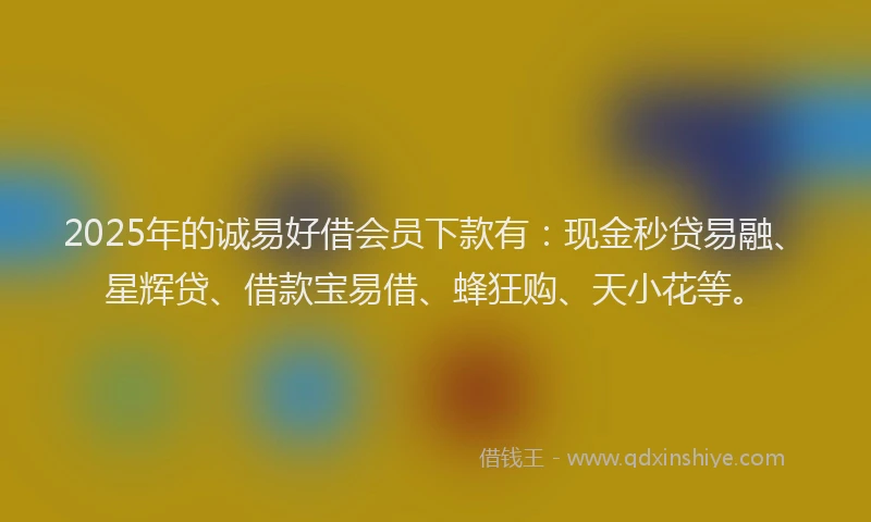 2025年的诚易好借会员下款有：现金秒贷易融、星辉贷、借款宝易借、蜂狂购、天小花等。