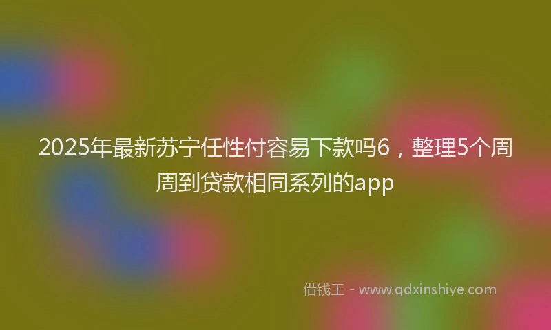 2025年最新苏宁任性付容易下款吗6，整理5个周周到贷款相同系列的app