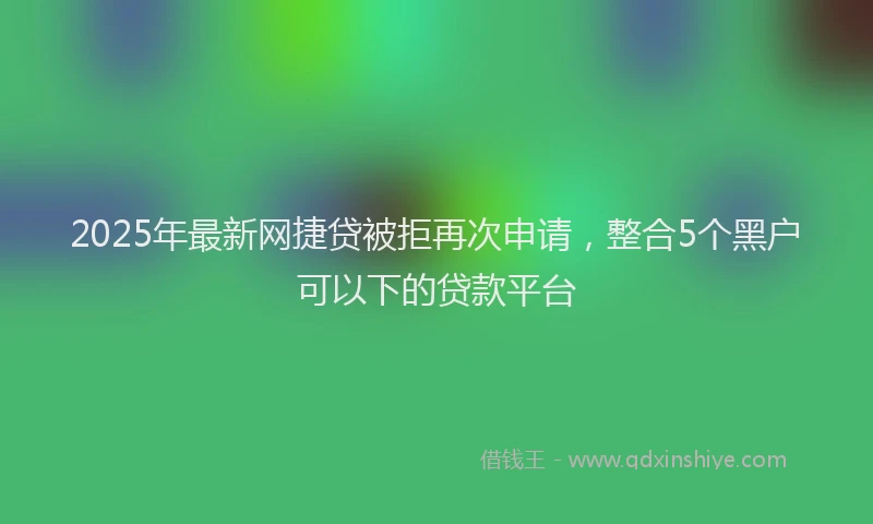 2025年最新网捷贷被拒再次申请，整合5个黑户可以下的贷款平台