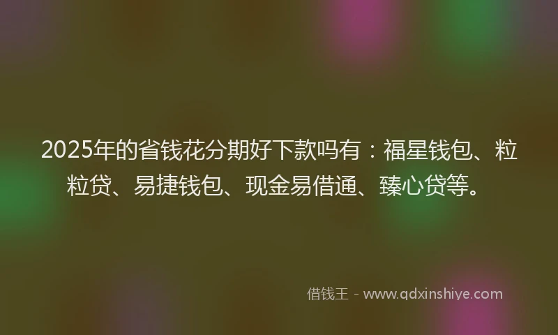 2025年的省钱花分期好下款吗有：福星钱包、粒粒贷、易捷钱包、现金易借通、臻心贷等。
