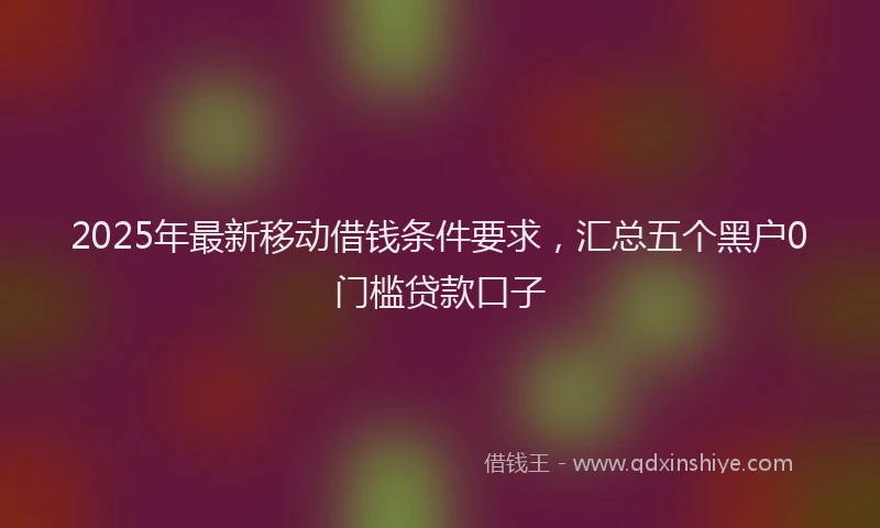 2025年最新移动借钱条件要求，汇总五个黑户0门槛贷款口子