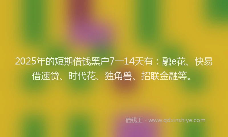 2025年的短期借钱黑户7一14天有：融e花、快易借速贷、时代花、独角兽、招联金融等。