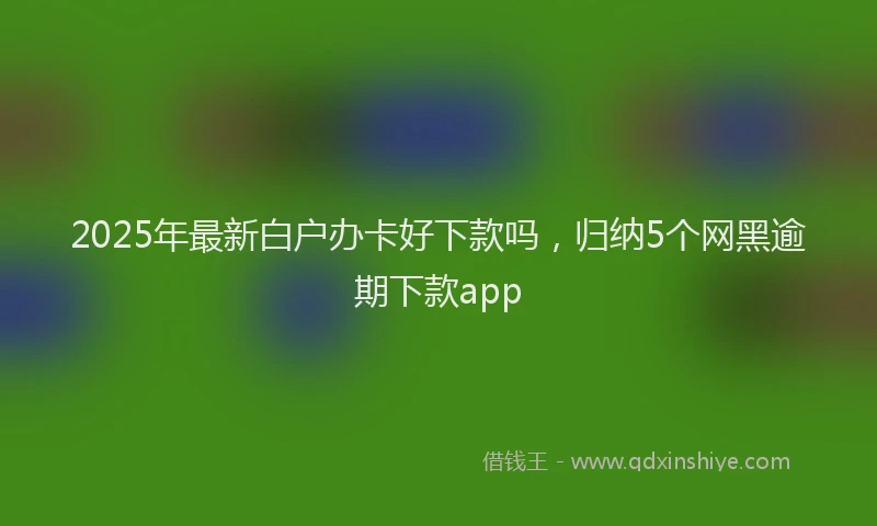 2025年最新白户办卡好下款吗，归纳5个网黑逾期下款app