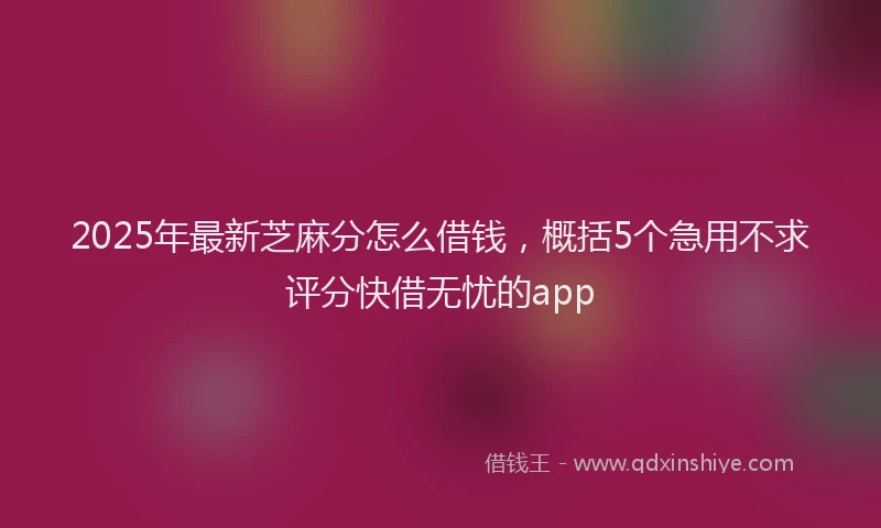 2025年最新芝麻分怎么借钱，概括5个急用不求评分快借无忧的app