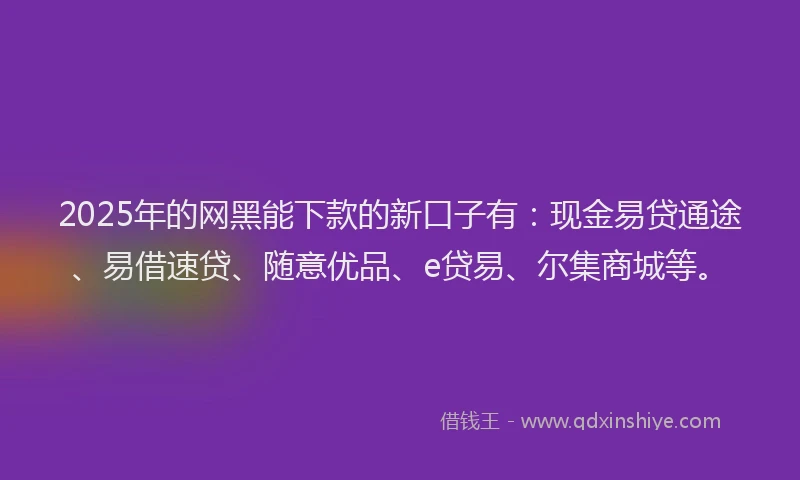2025年的网黑能下款的新口子有：现金易贷通途、易借速贷、随意优品、e贷易、尔集商城等。