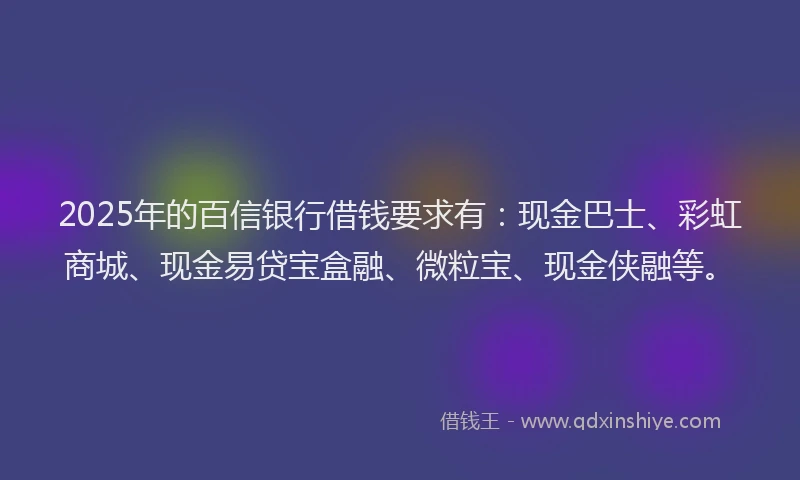 2025年的百信银行借钱要求有：现金巴士、彩虹商城、现金易贷宝盒融、微粒宝、现金侠融等。