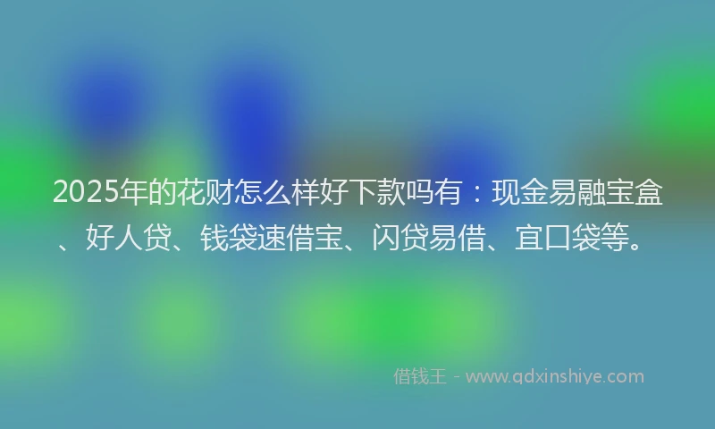 2025年的花财怎么样好下款吗有：现金易融宝盒、好人贷、钱袋速借宝、闪贷易借、宜口袋等。