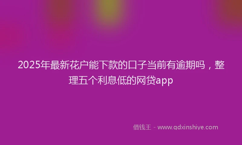 2025年最新花户能下款的口子当前有逾期吗，整理五个利息低的网贷app