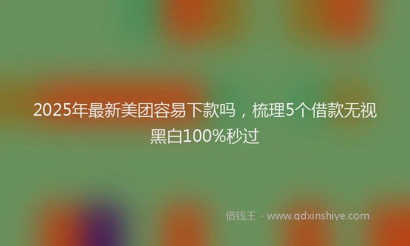 2025年最新美团容易下款吗，梳理5个借款无视黑白100%秒过