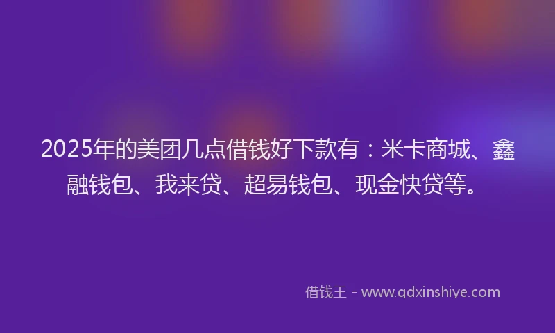 2025年的美团几点借钱好下款有：米卡商城、鑫融钱包、我来贷、超易钱包、现金快贷等。