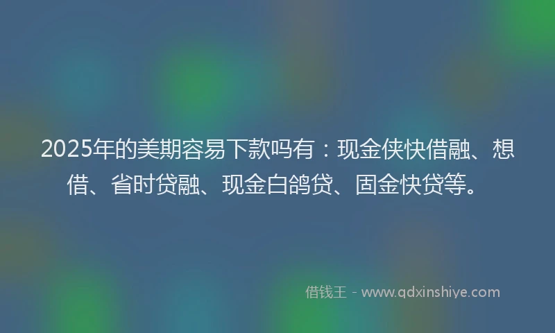 2025年的美期容易下款吗有：现金侠快借融、想借、省时贷融、现金白鸽贷、固金快贷等。