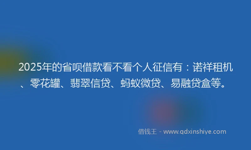 2025年的省呗借款看不看个人征信有：诺祥租机、零花罐、翡翠信贷、蚂蚁微贷、易融贷盒等。