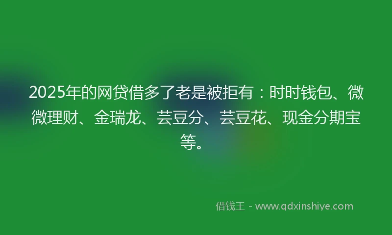 2025年的网贷借多了老是被拒有：时时钱包、微微理财、金瑞龙、芸豆分、芸豆花、现金分期宝等。