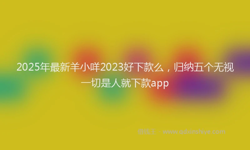 2025年最新羊小咩2023好下款么，归纳五个无视一切是人就下款app