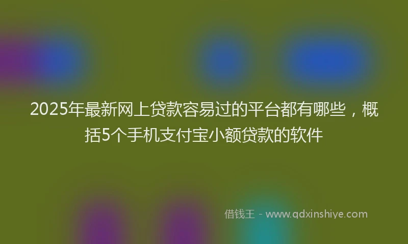 2025年最新网上贷款容易过的平台都有哪些，概括5个手机支付宝小额贷款的软件