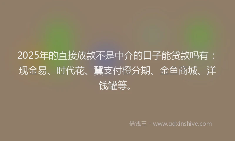 2025年的直接放款不是中介的口子能贷款吗有：现金易、时代花、翼支付橙分期、金鱼商城、洋钱罐等。