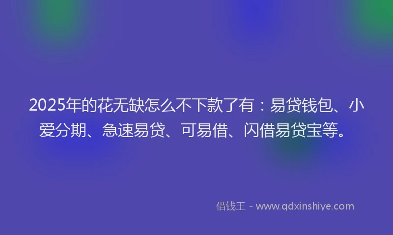 2025年的花无缺怎么不下款了有：易贷钱包、小爱分期、急速易贷、可易借、闪借易贷宝等。