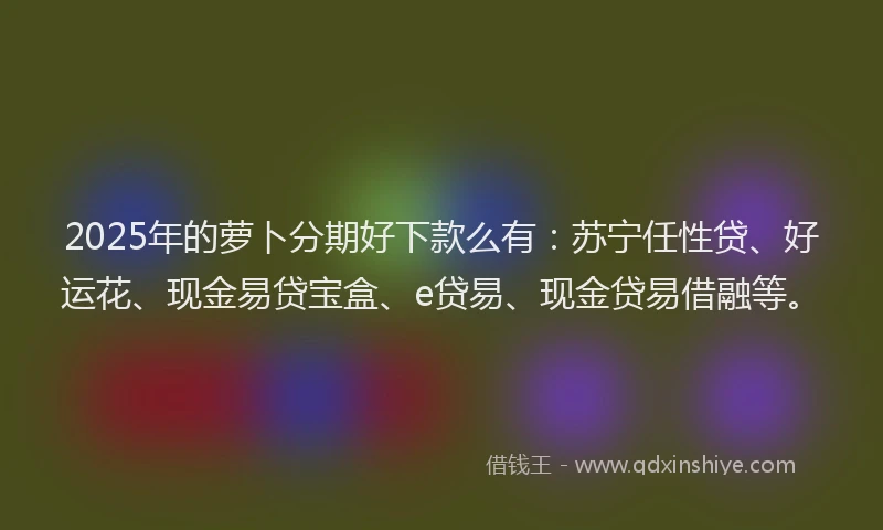2025年的萝卜分期好下款么有：苏宁任性贷、好运花、现金易贷宝盒、e贷易、现金贷易借融等。