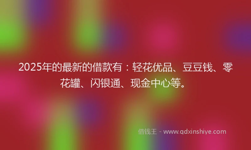 2025年的最新的借款有：轻花优品、豆豆钱、零花罐、闪银通、现金中心等。