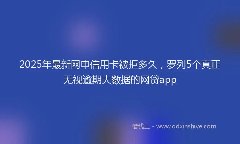 2025年最新网申信用卡被拒多久，罗列5个真正无视逾期大数据的网贷app