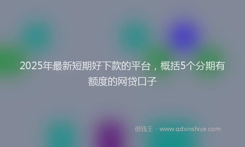 2025年最新短期好下款的平台，概括5个分期有额度的网贷口子