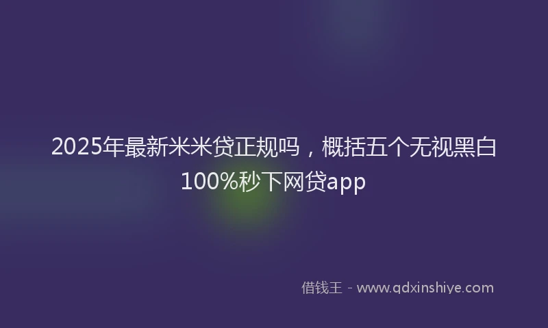 2025年最新米米贷正规吗，概括五个无视黑白100%秒下网贷app