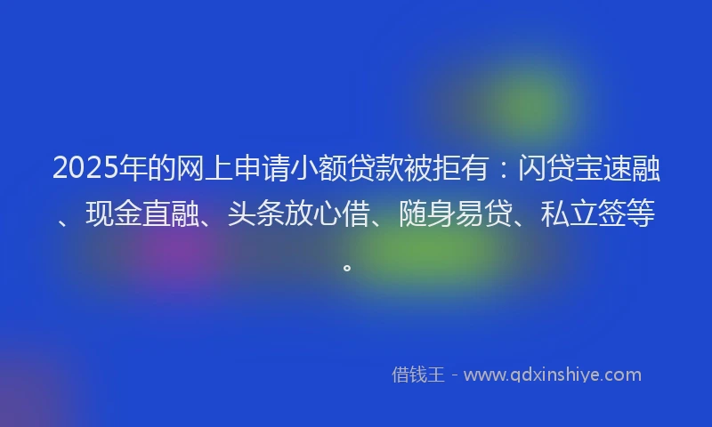 2025年的网上申请小额贷款被拒有：闪贷宝速融、现金直融、头条放心借、随身易贷、私立签等。