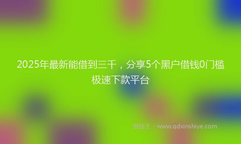 2025年最新能借到三千，分享5个黑户借钱0门槛极速下款平台