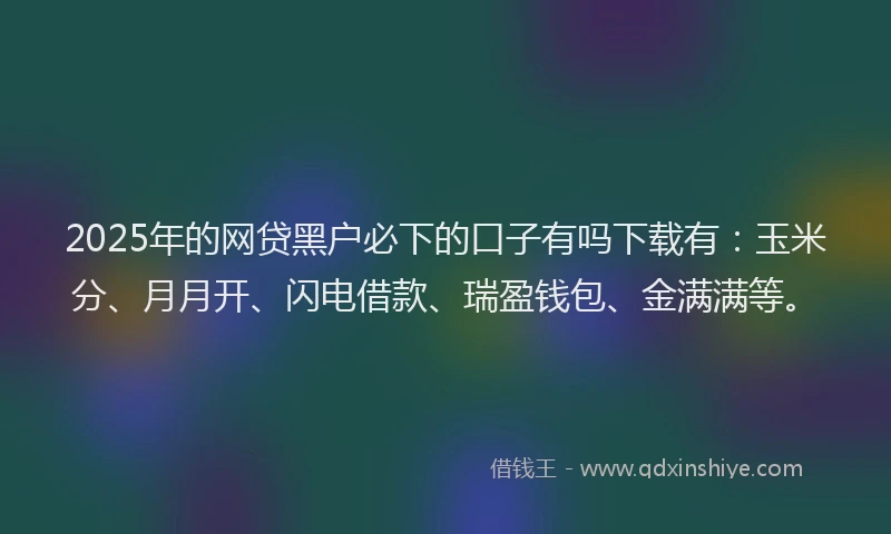 2025年的网贷黑户必下的口子有吗下载有：玉米分、月月开、闪电借款、瑞盈钱包、金满满等。