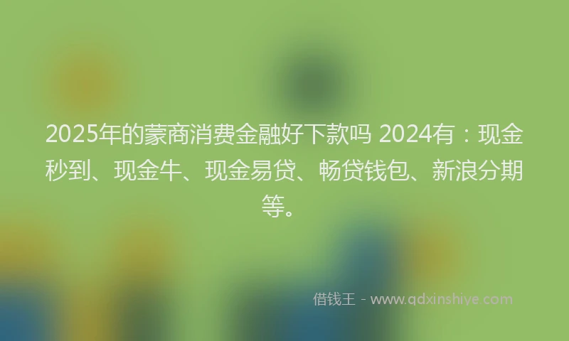 2025年的蒙商消费金融好下款吗 2024有：现金秒到、现金牛、现金易贷、畅贷钱包、新浪分期等。