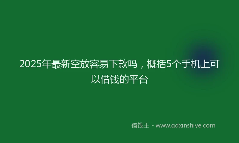 2025年最新空放容易下款吗，概括5个手机上可以借钱的平台