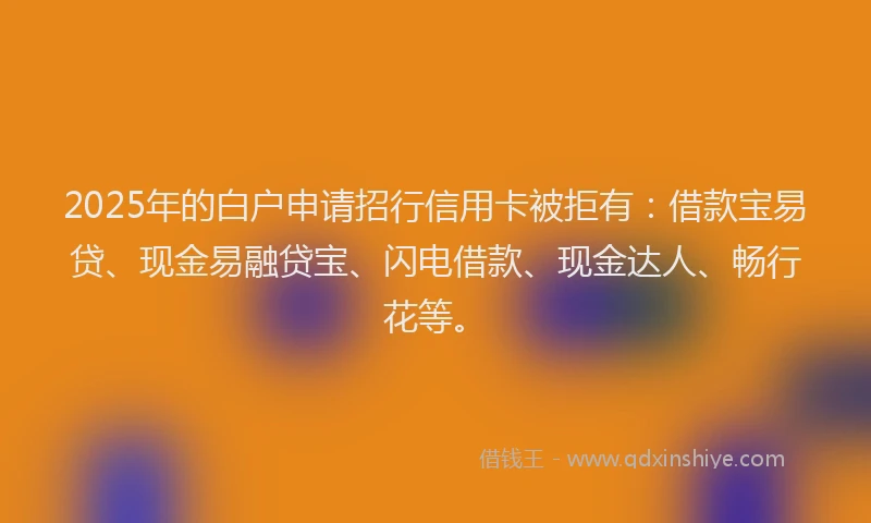 2025年的白户申请招行信用卡被拒有：借款宝易贷、现金易融贷宝、闪电借款、现金达人、畅行花等。
