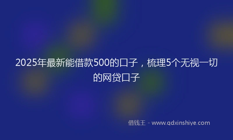 2025年最新能借款500的口子，梳理5个无视一切的网贷口子