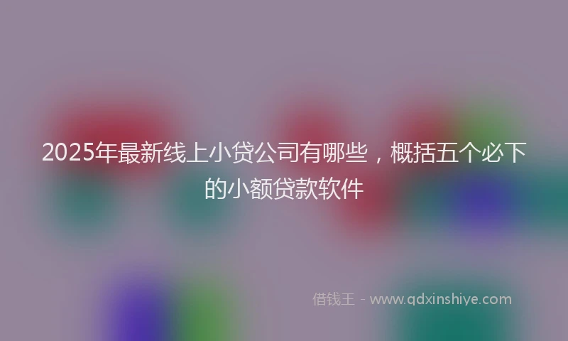 2025年最新线上小贷公司有哪些，概括五个必下的小额贷款软件