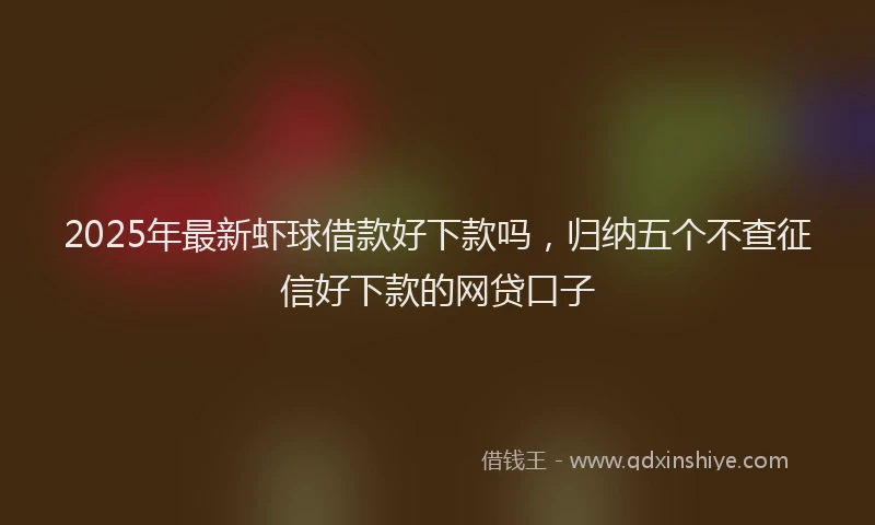 2025年最新虾球借款好下款吗，归纳五个不查征信好下款的网贷口子