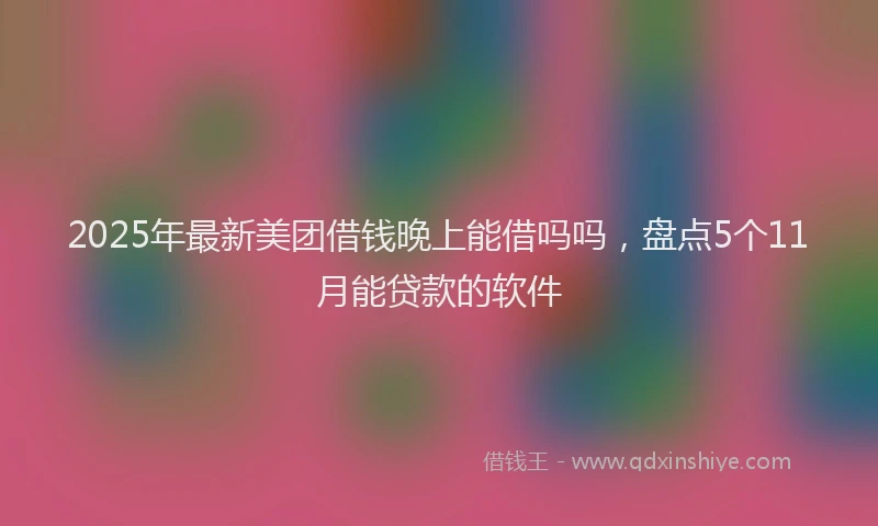 2025年最新美团借钱晚上能借吗吗，盘点5个11月能贷款的软件