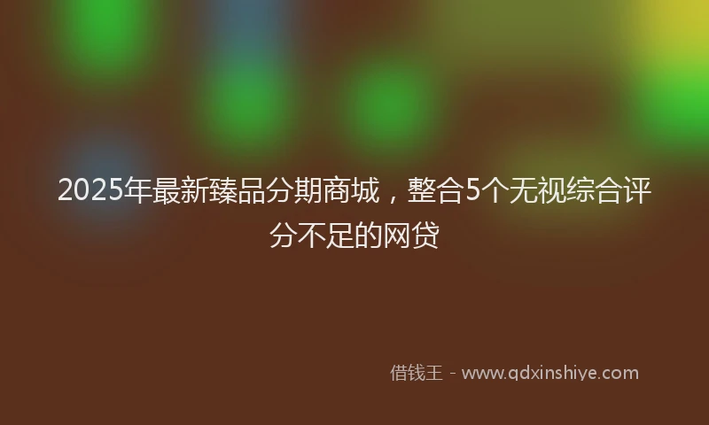 2025年最新臻品分期商城，整合5个无视综合评分不足的网贷