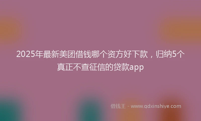 2025年最新美团借钱哪个资方好下款，归纳5个真正不查征信的贷款app
