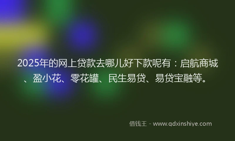 2025年的网上贷款去哪儿好下款呢有：启航商城、盈小花、零花罐、民生易贷、易贷宝融等。