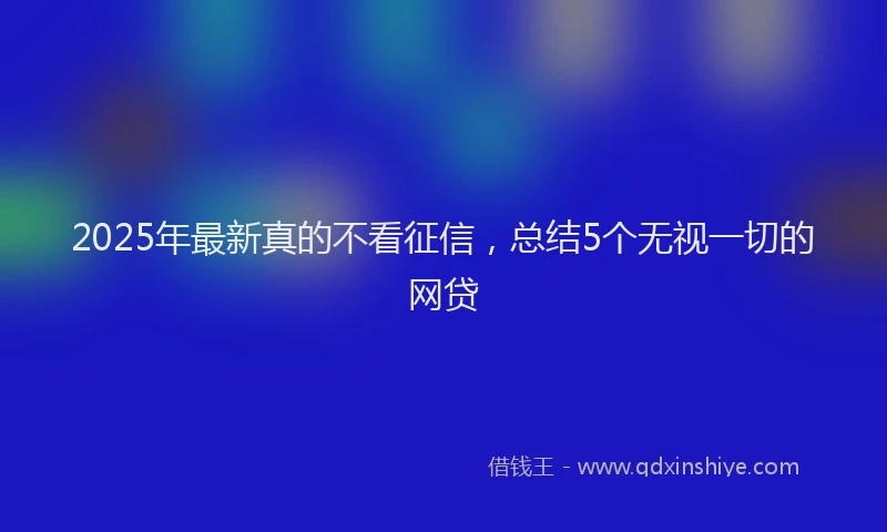 2025年最新真的不看征信，总结5个无视一切的网贷