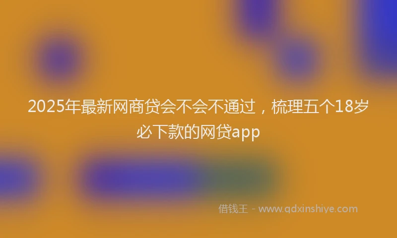 2025年最新网商贷会不会不通过，梳理五个18岁必下款的网贷app