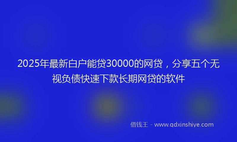 2025年最新白户能贷30000的网贷，分享五个无视负债快速下款长期网贷的软件